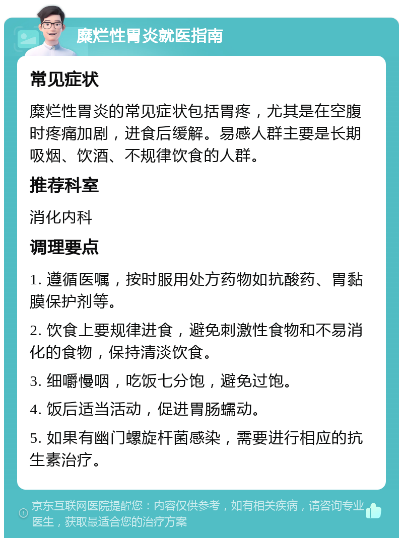 糜烂性胃炎就医指南 常见症状 糜烂性胃炎的常见症状包括胃疼，尤其是在空腹时疼痛加剧，进食后缓解。易感人群主要是长期吸烟、饮酒、不规律饮食的人群。 推荐科室 消化内科 调理要点 1. 遵循医嘱，按时服用处方药物如抗酸药、胃黏膜保护剂等。 2. 饮食上要规律进食，避免刺激性食物和不易消化的食物，保持清淡饮食。 3. 细嚼慢咽，吃饭七分饱，避免过饱。 4. 饭后适当活动，促进胃肠蠕动。 5. 如果有幽门螺旋杆菌感染，需要进行相应的抗生素治疗。