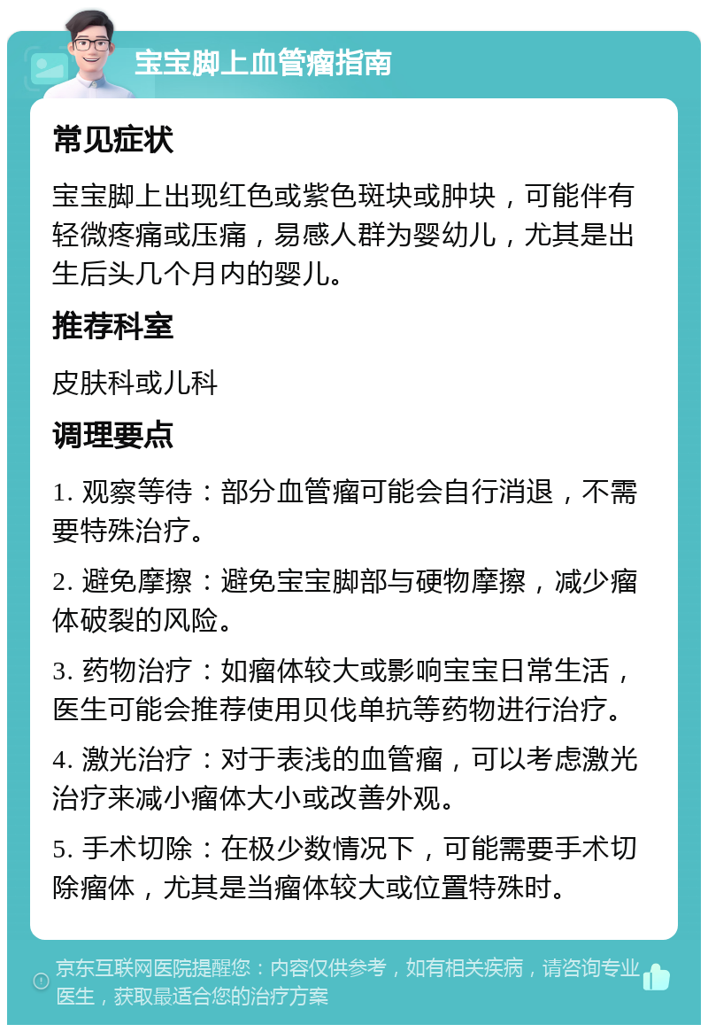 宝宝脚上血管瘤指南 常见症状 宝宝脚上出现红色或紫色斑块或肿块，可能伴有轻微疼痛或压痛，易感人群为婴幼儿，尤其是出生后头几个月内的婴儿。 推荐科室 皮肤科或儿科 调理要点 1. 观察等待：部分血管瘤可能会自行消退，不需要特殊治疗。 2. 避免摩擦：避免宝宝脚部与硬物摩擦，减少瘤体破裂的风险。 3. 药物治疗：如瘤体较大或影响宝宝日常生活，医生可能会推荐使用贝伐单抗等药物进行治疗。 4. 激光治疗：对于表浅的血管瘤，可以考虑激光治疗来减小瘤体大小或改善外观。 5. 手术切除：在极少数情况下，可能需要手术切除瘤体，尤其是当瘤体较大或位置特殊时。