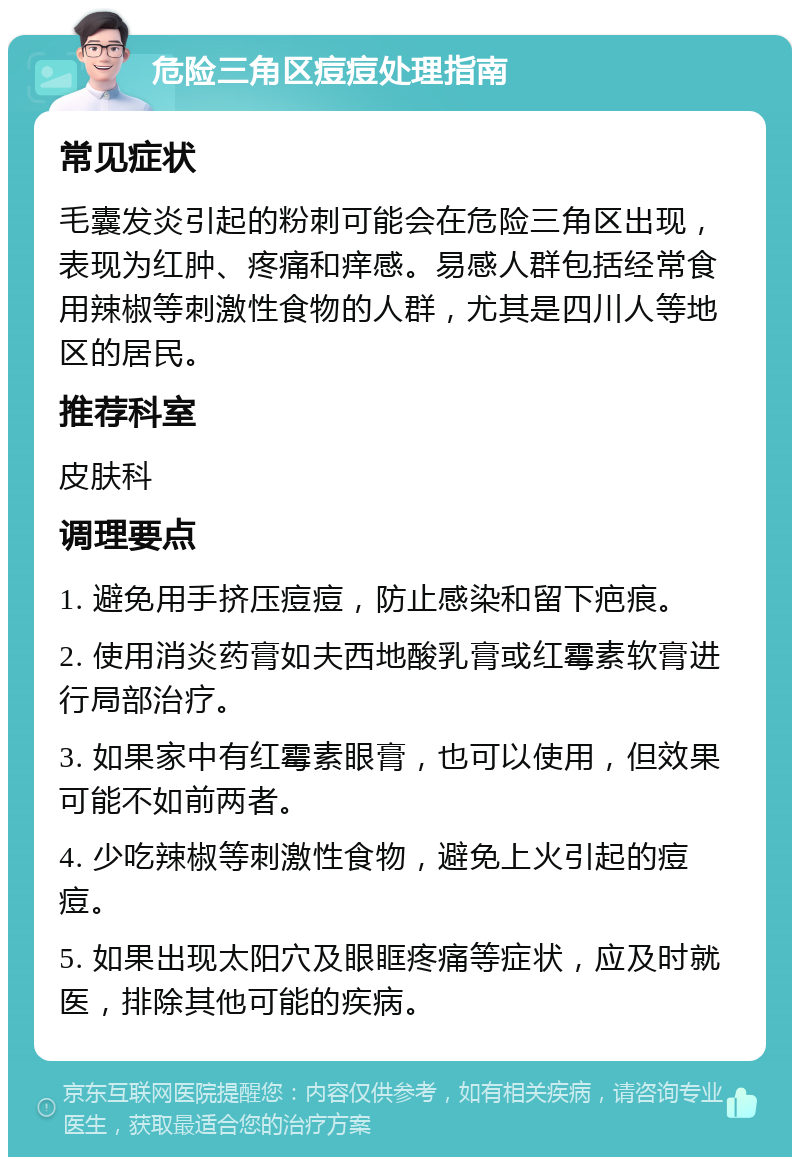 危险三角区痘痘处理指南 常见症状 毛囊发炎引起的粉刺可能会在危险三角区出现，表现为红肿、疼痛和痒感。易感人群包括经常食用辣椒等刺激性食物的人群，尤其是四川人等地区的居民。 推荐科室 皮肤科 调理要点 1. 避免用手挤压痘痘，防止感染和留下疤痕。 2. 使用消炎药膏如夫西地酸乳膏或红霉素软膏进行局部治疗。 3. 如果家中有红霉素眼膏，也可以使用，但效果可能不如前两者。 4. 少吃辣椒等刺激性食物，避免上火引起的痘痘。 5. 如果出现太阳穴及眼眶疼痛等症状，应及时就医，排除其他可能的疾病。