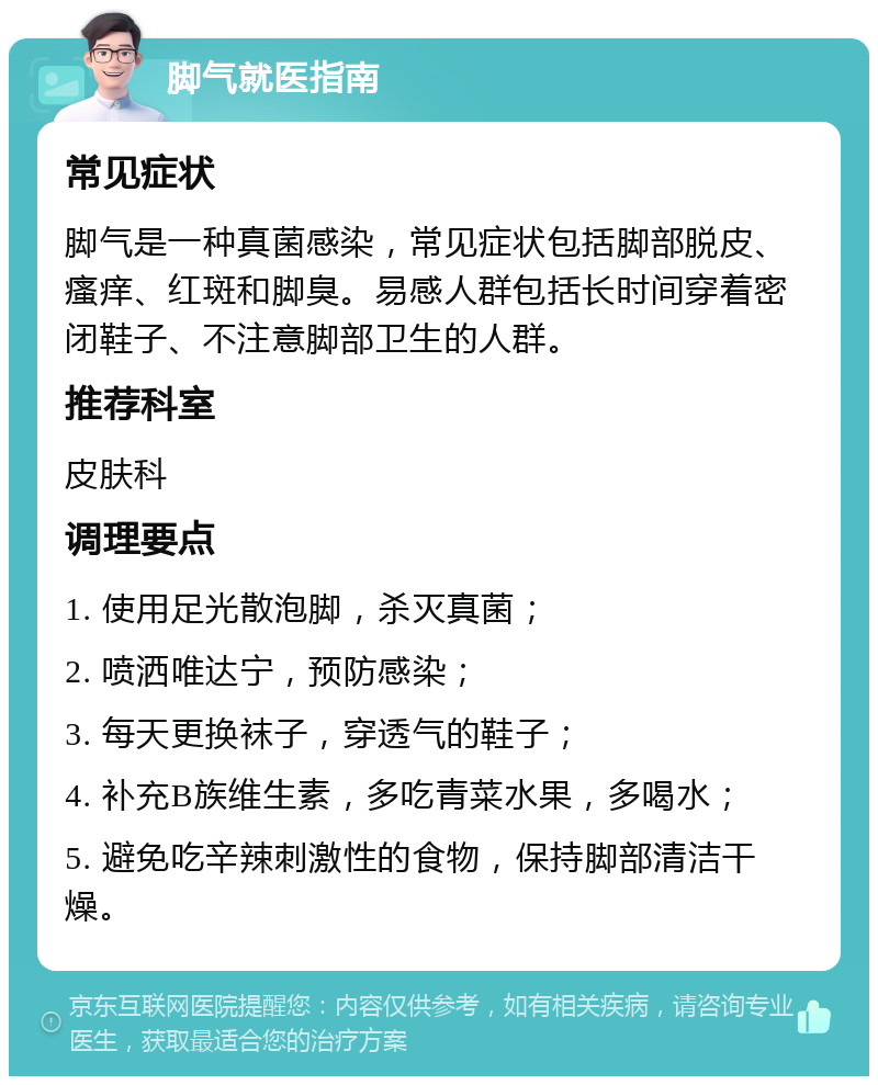 脚气就医指南 常见症状 脚气是一种真菌感染，常见症状包括脚部脱皮、瘙痒、红斑和脚臭。易感人群包括长时间穿着密闭鞋子、不注意脚部卫生的人群。 推荐科室 皮肤科 调理要点 1. 使用足光散泡脚，杀灭真菌； 2. 喷洒唯达宁，预防感染； 3. 每天更换袜子，穿透气的鞋子； 4. 补充B族维生素，多吃青菜水果，多喝水； 5. 避免吃辛辣刺激性的食物，保持脚部清洁干燥。