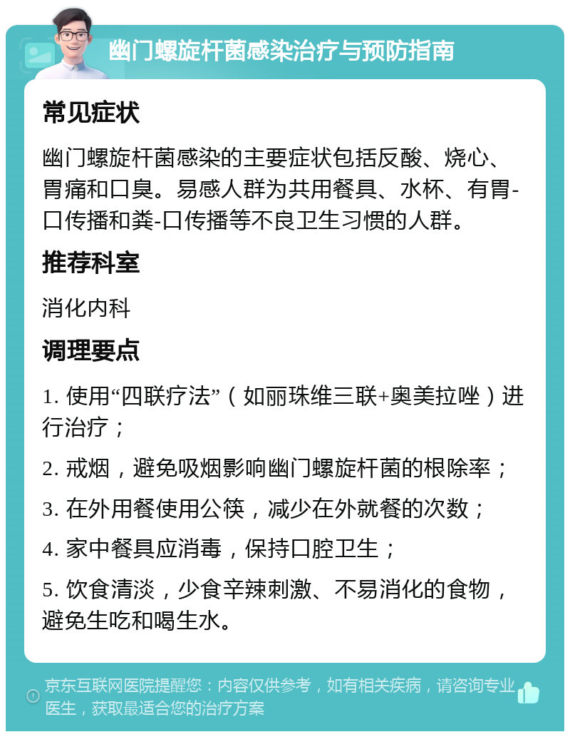 幽门螺旋杆菌感染治疗与预防指南 常见症状 幽门螺旋杆菌感染的主要症状包括反酸、烧心、胃痛和口臭。易感人群为共用餐具、水杯、有胃-口传播和粪-口传播等不良卫生习惯的人群。 推荐科室 消化内科 调理要点 1. 使用“四联疗法”（如丽珠维三联+奥美拉唑）进行治疗； 2. 戒烟，避免吸烟影响幽门螺旋杆菌的根除率； 3. 在外用餐使用公筷，减少在外就餐的次数； 4. 家中餐具应消毒，保持口腔卫生； 5. 饮食清淡，少食辛辣刺激、不易消化的食物，避免生吃和喝生水。