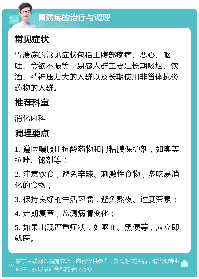 胃溃疡的治疗与调理 常见症状 胃溃疡的常见症状包括上腹部疼痛、恶心、呕吐、食欲不振等，易感人群主要是长期吸烟、饮酒、精神压力大的人群以及长期使用非甾体抗炎药物的人群。 推荐科室 消化内科 调理要点 1. 遵医嘱服用抗酸药物和胃粘膜保护剂，如奥美拉唑、铋剂等； 2. 注意饮食，避免辛辣、刺激性食物，多吃易消化的食物； 3. 保持良好的生活习惯，避免熬夜、过度劳累； 4. 定期复查，监测病情变化； 5. 如果出现严重症状，如呕血、黑便等，应立即就医。