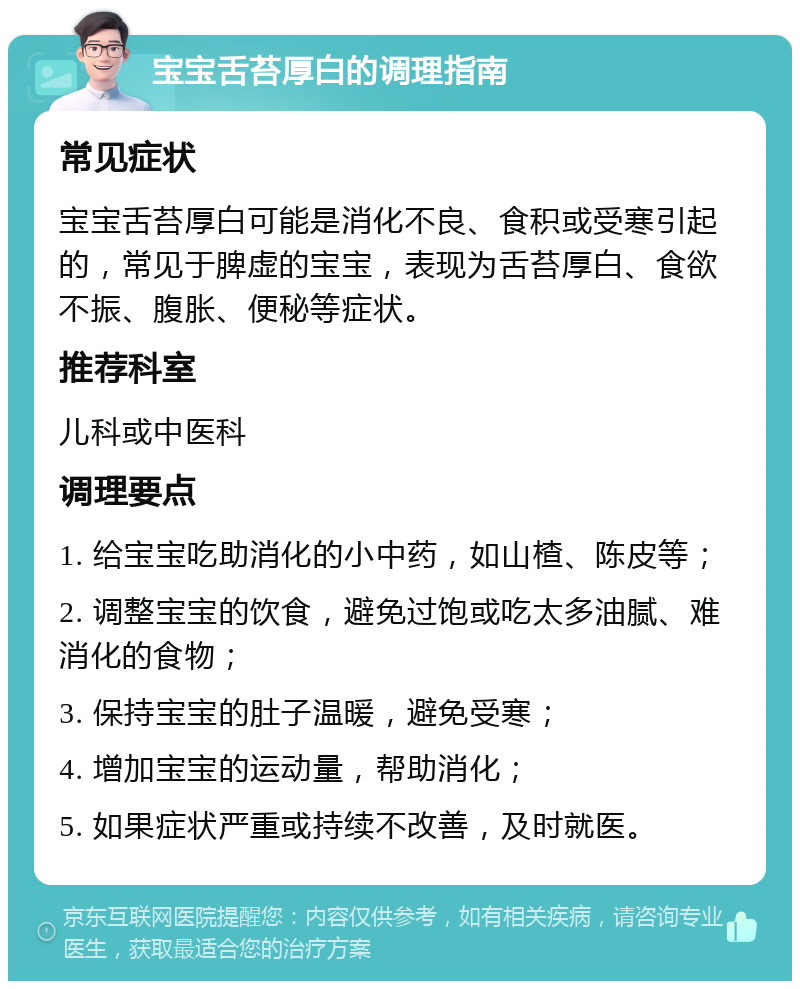 宝宝舌苔厚白的调理指南 常见症状 宝宝舌苔厚白可能是消化不良、食积或受寒引起的，常见于脾虚的宝宝，表现为舌苔厚白、食欲不振、腹胀、便秘等症状。 推荐科室 儿科或中医科 调理要点 1. 给宝宝吃助消化的小中药，如山楂、陈皮等； 2. 调整宝宝的饮食，避免过饱或吃太多油腻、难消化的食物； 3. 保持宝宝的肚子温暖，避免受寒； 4. 增加宝宝的运动量，帮助消化； 5. 如果症状严重或持续不改善，及时就医。