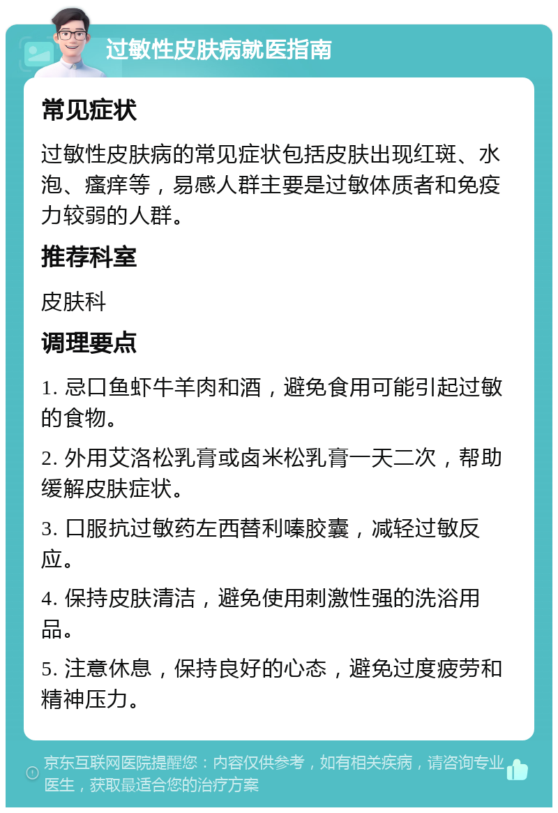 过敏性皮肤病就医指南 常见症状 过敏性皮肤病的常见症状包括皮肤出现红斑、水泡、瘙痒等，易感人群主要是过敏体质者和免疫力较弱的人群。 推荐科室 皮肤科 调理要点 1. 忌口鱼虾牛羊肉和酒，避免食用可能引起过敏的食物。 2. 外用艾洛松乳膏或卤米松乳膏一天二次，帮助缓解皮肤症状。 3. 口服抗过敏药左西替利嗪胶囊，减轻过敏反应。 4. 保持皮肤清洁，避免使用刺激性强的洗浴用品。 5. 注意休息，保持良好的心态，避免过度疲劳和精神压力。