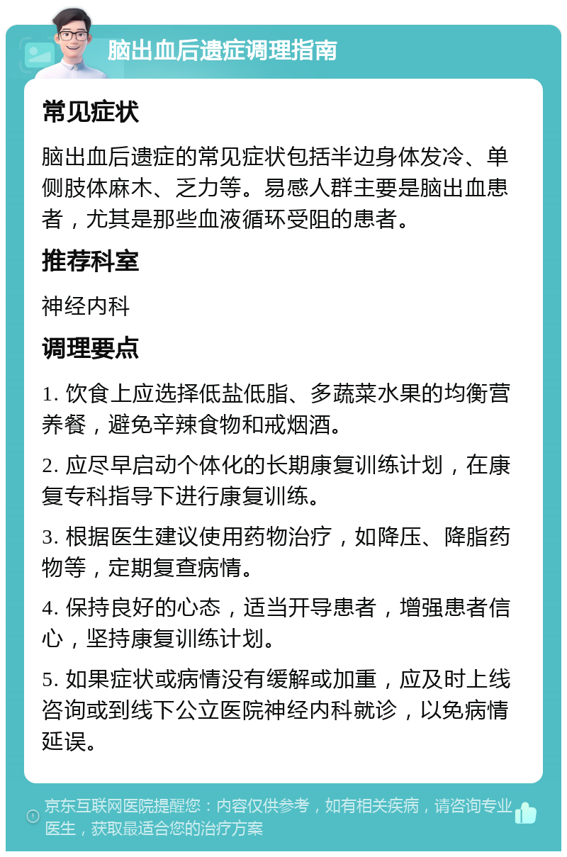 脑出血后遗症调理指南 常见症状 脑出血后遗症的常见症状包括半边身体发冷、单侧肢体麻木、乏力等。易感人群主要是脑出血患者，尤其是那些血液循环受阻的患者。 推荐科室 神经内科 调理要点 1. 饮食上应选择低盐低脂、多蔬菜水果的均衡营养餐，避免辛辣食物和戒烟酒。 2. 应尽早启动个体化的长期康复训练计划，在康复专科指导下进行康复训练。 3. 根据医生建议使用药物治疗，如降压、降脂药物等，定期复查病情。 4. 保持良好的心态，适当开导患者，增强患者信心，坚持康复训练计划。 5. 如果症状或病情没有缓解或加重，应及时上线咨询或到线下公立医院神经内科就诊，以免病情延误。