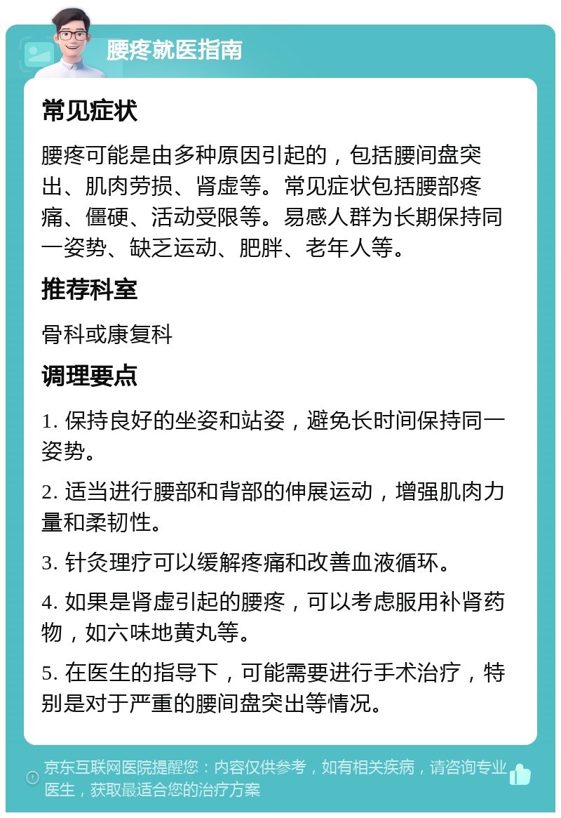 腰疼就医指南 常见症状 腰疼可能是由多种原因引起的，包括腰间盘突出、肌肉劳损、肾虚等。常见症状包括腰部疼痛、僵硬、活动受限等。易感人群为长期保持同一姿势、缺乏运动、肥胖、老年人等。 推荐科室 骨科或康复科 调理要点 1. 保持良好的坐姿和站姿，避免长时间保持同一姿势。 2. 适当进行腰部和背部的伸展运动，增强肌肉力量和柔韧性。 3. 针灸理疗可以缓解疼痛和改善血液循环。 4. 如果是肾虚引起的腰疼，可以考虑服用补肾药物，如六味地黄丸等。 5. 在医生的指导下，可能需要进行手术治疗，特别是对于严重的腰间盘突出等情况。