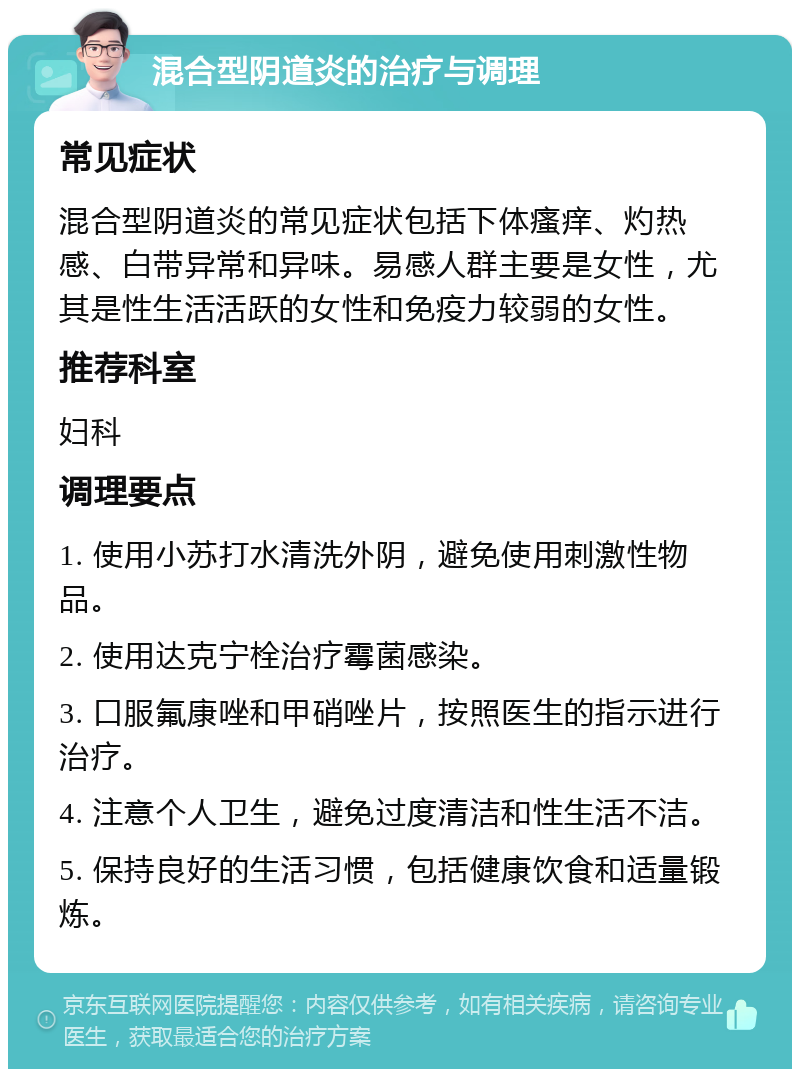 混合型阴道炎的治疗与调理 常见症状 混合型阴道炎的常见症状包括下体瘙痒、灼热感、白带异常和异味。易感人群主要是女性，尤其是性生活活跃的女性和免疫力较弱的女性。 推荐科室 妇科 调理要点 1. 使用小苏打水清洗外阴，避免使用刺激性物品。 2. 使用达克宁栓治疗霉菌感染。 3. 口服氟康唑和甲硝唑片，按照医生的指示进行治疗。 4. 注意个人卫生，避免过度清洁和性生活不洁。 5. 保持良好的生活习惯，包括健康饮食和适量锻炼。