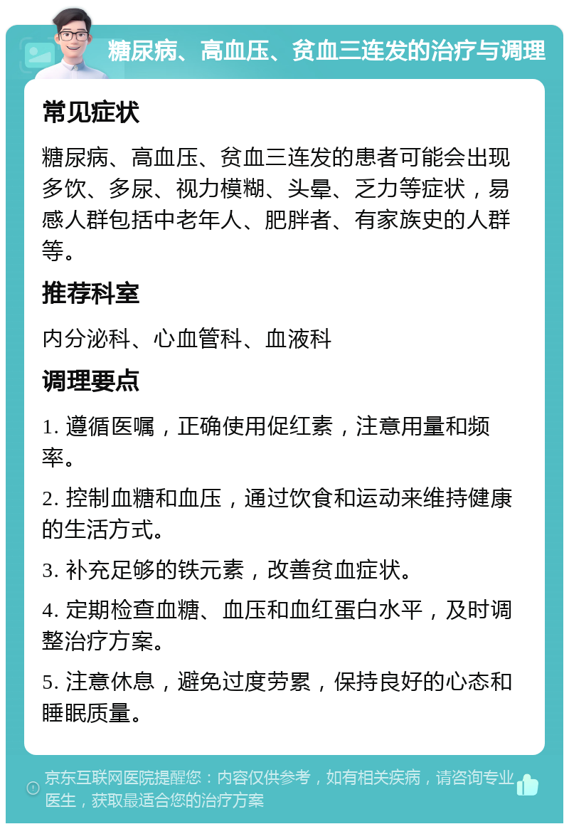 糖尿病、高血压、贫血三连发的治疗与调理 常见症状 糖尿病、高血压、贫血三连发的患者可能会出现多饮、多尿、视力模糊、头晕、乏力等症状，易感人群包括中老年人、肥胖者、有家族史的人群等。 推荐科室 内分泌科、心血管科、血液科 调理要点 1. 遵循医嘱，正确使用促红素，注意用量和频率。 2. 控制血糖和血压，通过饮食和运动来维持健康的生活方式。 3. 补充足够的铁元素，改善贫血症状。 4. 定期检查血糖、血压和血红蛋白水平，及时调整治疗方案。 5. 注意休息，避免过度劳累，保持良好的心态和睡眠质量。