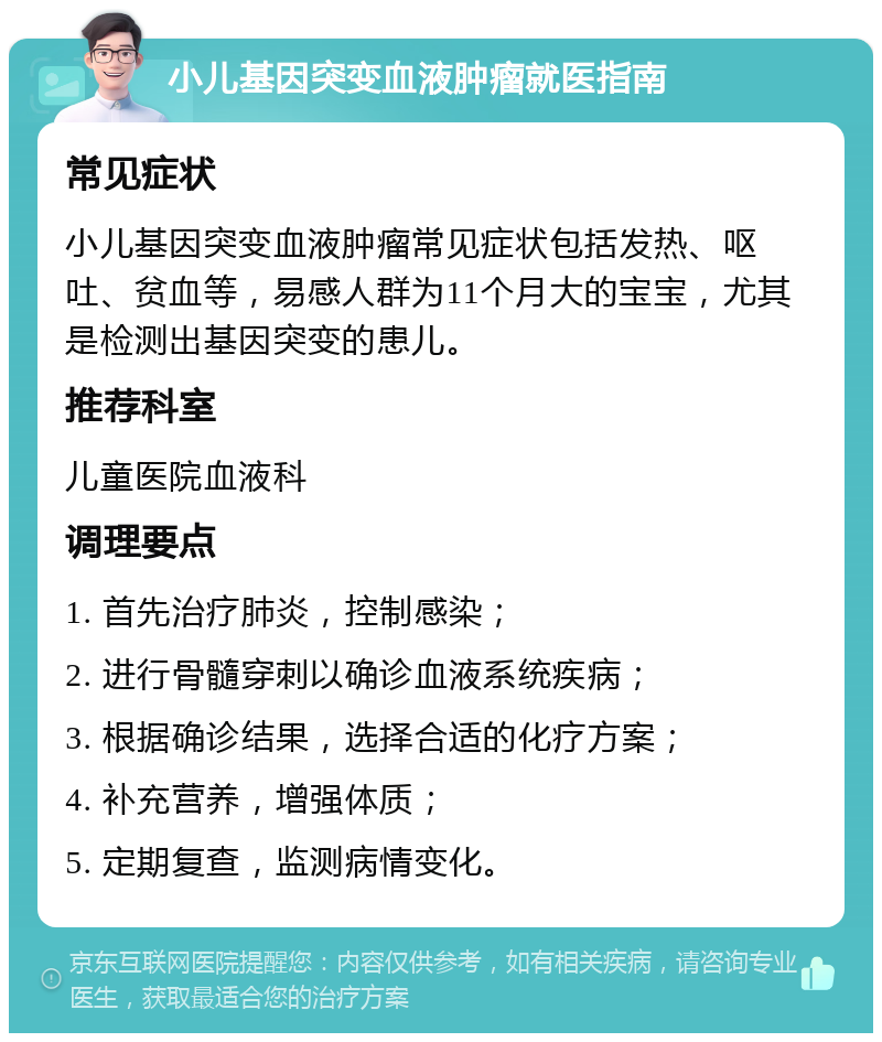 小儿基因突变血液肿瘤就医指南 常见症状 小儿基因突变血液肿瘤常见症状包括发热、呕吐、贫血等，易感人群为11个月大的宝宝，尤其是检测出基因突变的患儿。 推荐科室 儿童医院血液科 调理要点 1. 首先治疗肺炎，控制感染； 2. 进行骨髓穿刺以确诊血液系统疾病； 3. 根据确诊结果，选择合适的化疗方案； 4. 补充营养，增强体质； 5. 定期复查，监测病情变化。