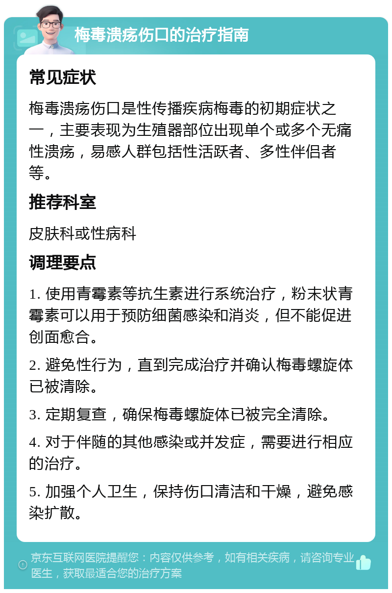 梅毒溃疡伤口的治疗指南 常见症状 梅毒溃疡伤口是性传播疾病梅毒的初期症状之一，主要表现为生殖器部位出现单个或多个无痛性溃疡，易感人群包括性活跃者、多性伴侣者等。 推荐科室 皮肤科或性病科 调理要点 1. 使用青霉素等抗生素进行系统治疗，粉末状青霉素可以用于预防细菌感染和消炎，但不能促进创面愈合。 2. 避免性行为，直到完成治疗并确认梅毒螺旋体已被清除。 3. 定期复查，确保梅毒螺旋体已被完全清除。 4. 对于伴随的其他感染或并发症，需要进行相应的治疗。 5. 加强个人卫生，保持伤口清洁和干燥，避免感染扩散。