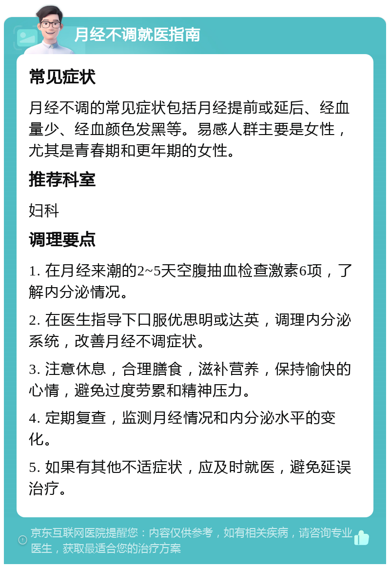 月经不调就医指南 常见症状 月经不调的常见症状包括月经提前或延后、经血量少、经血颜色发黑等。易感人群主要是女性，尤其是青春期和更年期的女性。 推荐科室 妇科 调理要点 1. 在月经来潮的2~5天空腹抽血检查激素6项，了解内分泌情况。 2. 在医生指导下口服优思明或达英，调理内分泌系统，改善月经不调症状。 3. 注意休息，合理膳食，滋补营养，保持愉快的心情，避免过度劳累和精神压力。 4. 定期复查，监测月经情况和内分泌水平的变化。 5. 如果有其他不适症状，应及时就医，避免延误治疗。