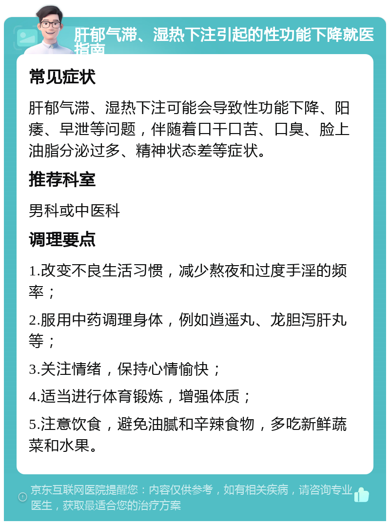 肝郁气滞、湿热下注引起的性功能下降就医指南 常见症状 肝郁气滞、湿热下注可能会导致性功能下降、阳痿、早泄等问题，伴随着口干口苦、口臭、脸上油脂分泌过多、精神状态差等症状。 推荐科室 男科或中医科 调理要点 1.改变不良生活习惯，减少熬夜和过度手淫的频率； 2.服用中药调理身体，例如逍遥丸、龙胆泻肝丸等； 3.关注情绪，保持心情愉快； 4.适当进行体育锻炼，增强体质； 5.注意饮食，避免油腻和辛辣食物，多吃新鲜蔬菜和水果。