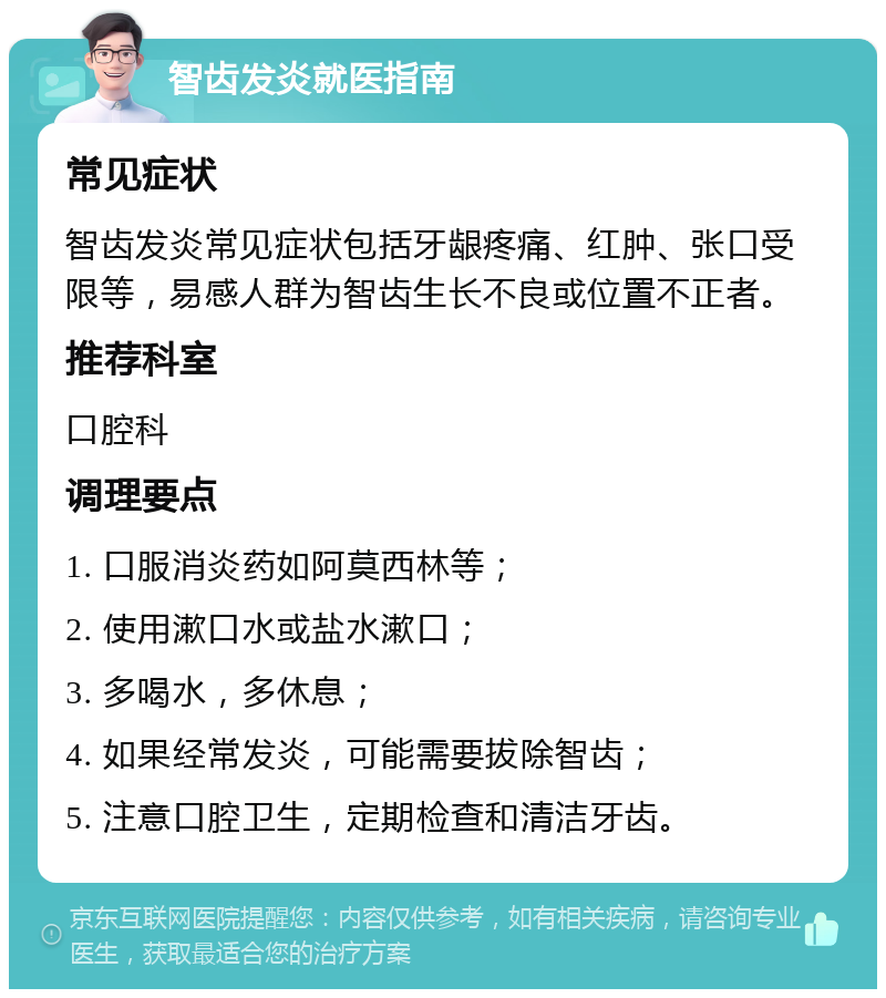 智齿发炎就医指南 常见症状 智齿发炎常见症状包括牙龈疼痛、红肿、张口受限等，易感人群为智齿生长不良或位置不正者。 推荐科室 口腔科 调理要点 1. 口服消炎药如阿莫西林等； 2. 使用漱口水或盐水漱口； 3. 多喝水，多休息； 4. 如果经常发炎，可能需要拔除智齿； 5. 注意口腔卫生，定期检查和清洁牙齿。