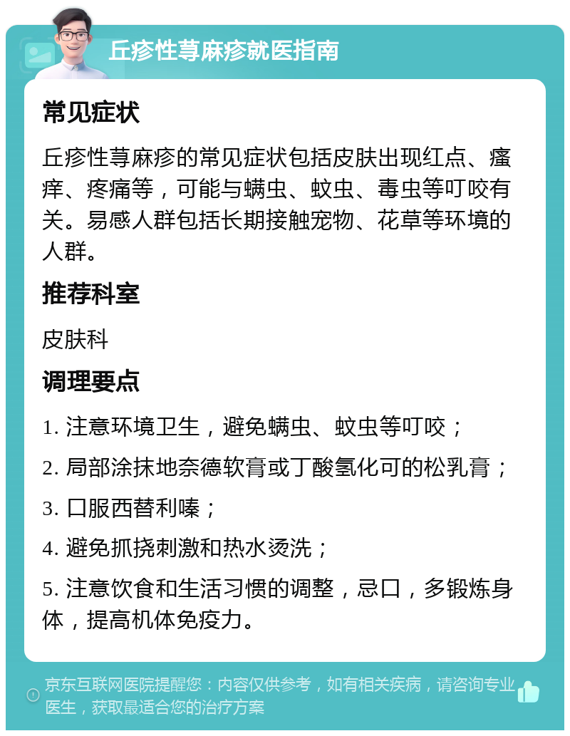 丘疹性荨麻疹就医指南 常见症状 丘疹性荨麻疹的常见症状包括皮肤出现红点、瘙痒、疼痛等，可能与螨虫、蚊虫、毒虫等叮咬有关。易感人群包括长期接触宠物、花草等环境的人群。 推荐科室 皮肤科 调理要点 1. 注意环境卫生，避免螨虫、蚊虫等叮咬； 2. 局部涂抹地奈德软膏或丁酸氢化可的松乳膏； 3. 口服西替利嗪； 4. 避免抓挠刺激和热水烫洗； 5. 注意饮食和生活习惯的调整，忌口，多锻炼身体，提高机体免疫力。