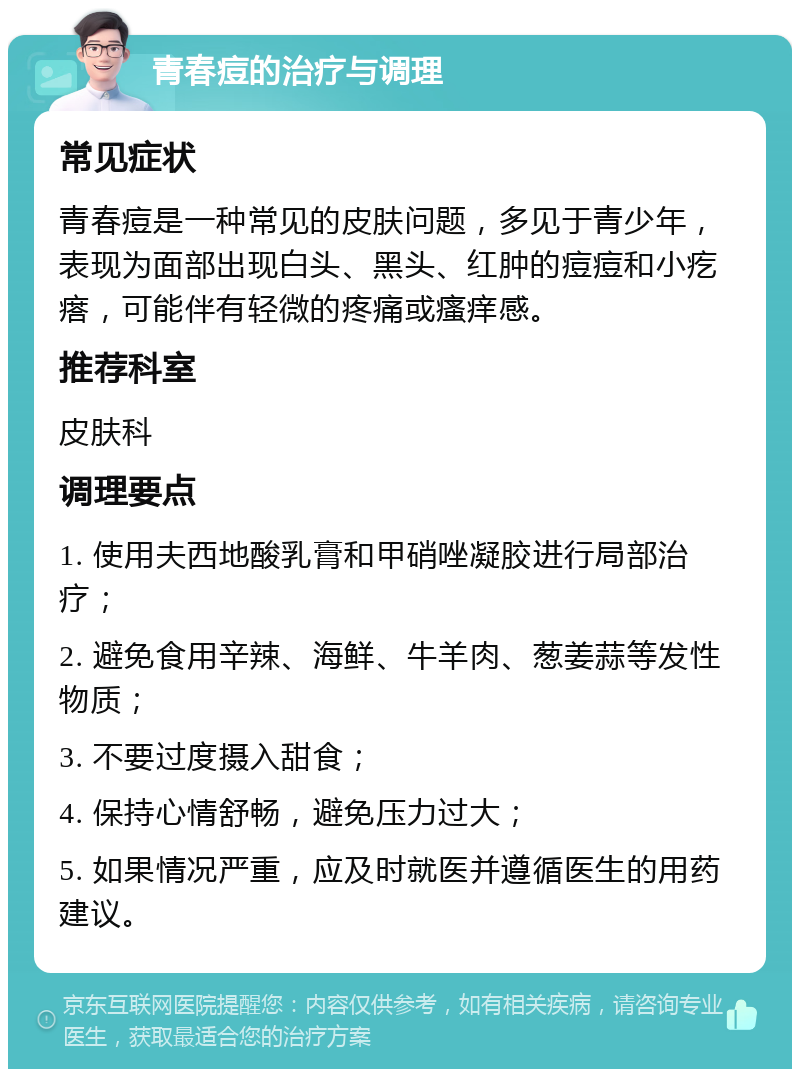 青春痘的治疗与调理 常见症状 青春痘是一种常见的皮肤问题，多见于青少年，表现为面部出现白头、黑头、红肿的痘痘和小疙瘩，可能伴有轻微的疼痛或瘙痒感。 推荐科室 皮肤科 调理要点 1. 使用夫西地酸乳膏和甲硝唑凝胶进行局部治疗； 2. 避免食用辛辣、海鲜、牛羊肉、葱姜蒜等发性物质； 3. 不要过度摄入甜食； 4. 保持心情舒畅，避免压力过大； 5. 如果情况严重，应及时就医并遵循医生的用药建议。