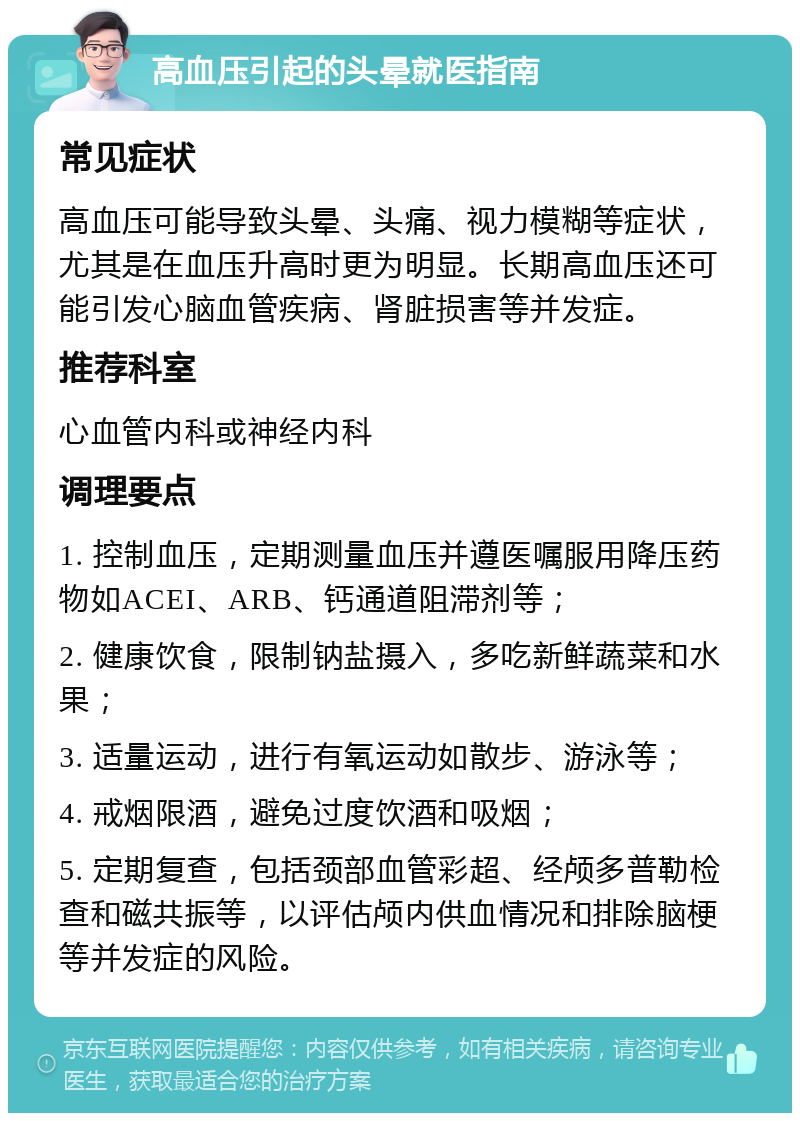 高血压引起的头晕就医指南 常见症状 高血压可能导致头晕、头痛、视力模糊等症状，尤其是在血压升高时更为明显。长期高血压还可能引发心脑血管疾病、肾脏损害等并发症。 推荐科室 心血管内科或神经内科 调理要点 1. 控制血压，定期测量血压并遵医嘱服用降压药物如ACEI、ARB、钙通道阻滞剂等； 2. 健康饮食，限制钠盐摄入，多吃新鲜蔬菜和水果； 3. 适量运动，进行有氧运动如散步、游泳等； 4. 戒烟限酒，避免过度饮酒和吸烟； 5. 定期复查，包括颈部血管彩超、经颅多普勒检查和磁共振等，以评估颅内供血情况和排除脑梗等并发症的风险。