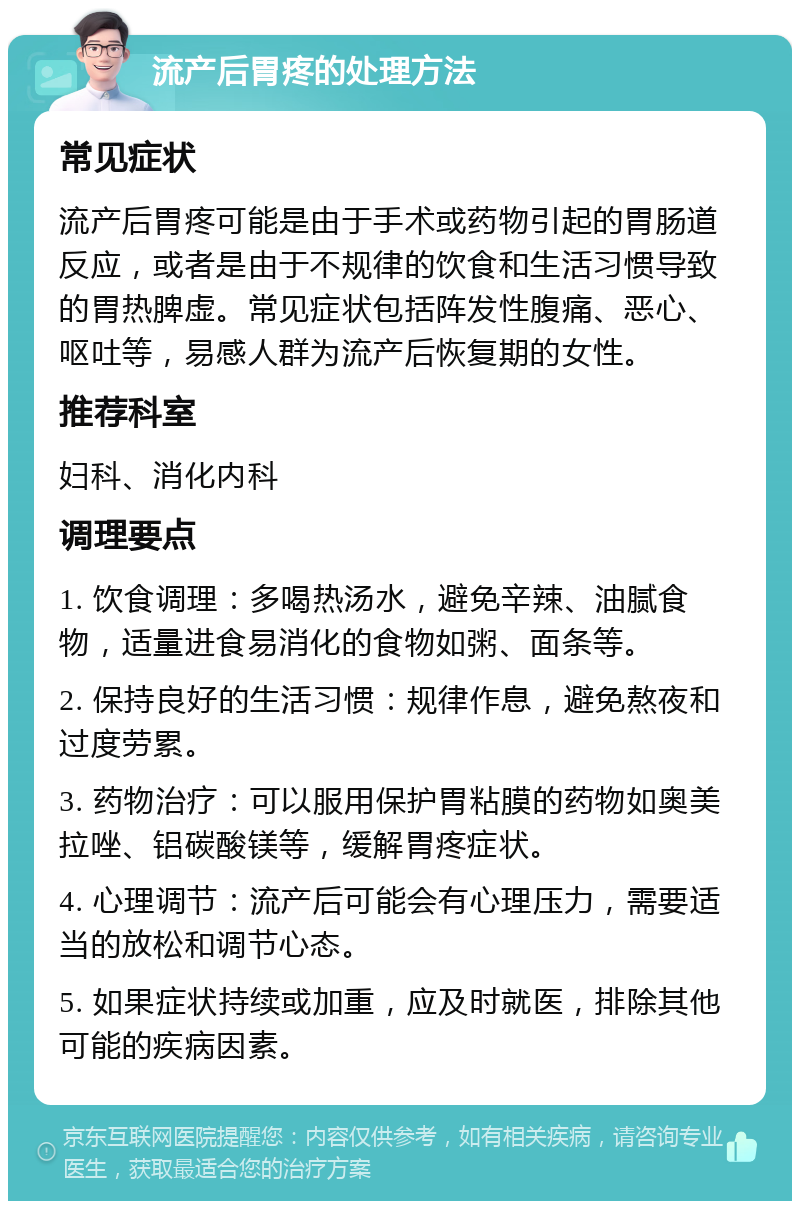 流产后胃疼的处理方法 常见症状 流产后胃疼可能是由于手术或药物引起的胃肠道反应，或者是由于不规律的饮食和生活习惯导致的胃热脾虚。常见症状包括阵发性腹痛、恶心、呕吐等，易感人群为流产后恢复期的女性。 推荐科室 妇科、消化内科 调理要点 1. 饮食调理：多喝热汤水，避免辛辣、油腻食物，适量进食易消化的食物如粥、面条等。 2. 保持良好的生活习惯：规律作息，避免熬夜和过度劳累。 3. 药物治疗：可以服用保护胃粘膜的药物如奥美拉唑、铝碳酸镁等，缓解胃疼症状。 4. 心理调节：流产后可能会有心理压力，需要适当的放松和调节心态。 5. 如果症状持续或加重，应及时就医，排除其他可能的疾病因素。