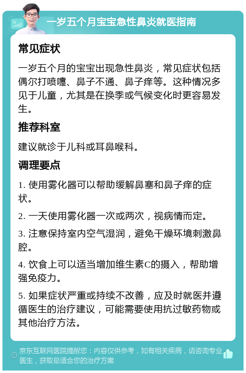 一岁五个月宝宝急性鼻炎就医指南 常见症状 一岁五个月的宝宝出现急性鼻炎，常见症状包括偶尔打喷嚏、鼻子不通、鼻子痒等。这种情况多见于儿童，尤其是在换季或气候变化时更容易发生。 推荐科室 建议就诊于儿科或耳鼻喉科。 调理要点 1. 使用雾化器可以帮助缓解鼻塞和鼻子痒的症状。 2. 一天使用雾化器一次或两次，视病情而定。 3. 注意保持室内空气湿润，避免干燥环境刺激鼻腔。 4. 饮食上可以适当增加维生素C的摄入，帮助增强免疫力。 5. 如果症状严重或持续不改善，应及时就医并遵循医生的治疗建议，可能需要使用抗过敏药物或其他治疗方法。