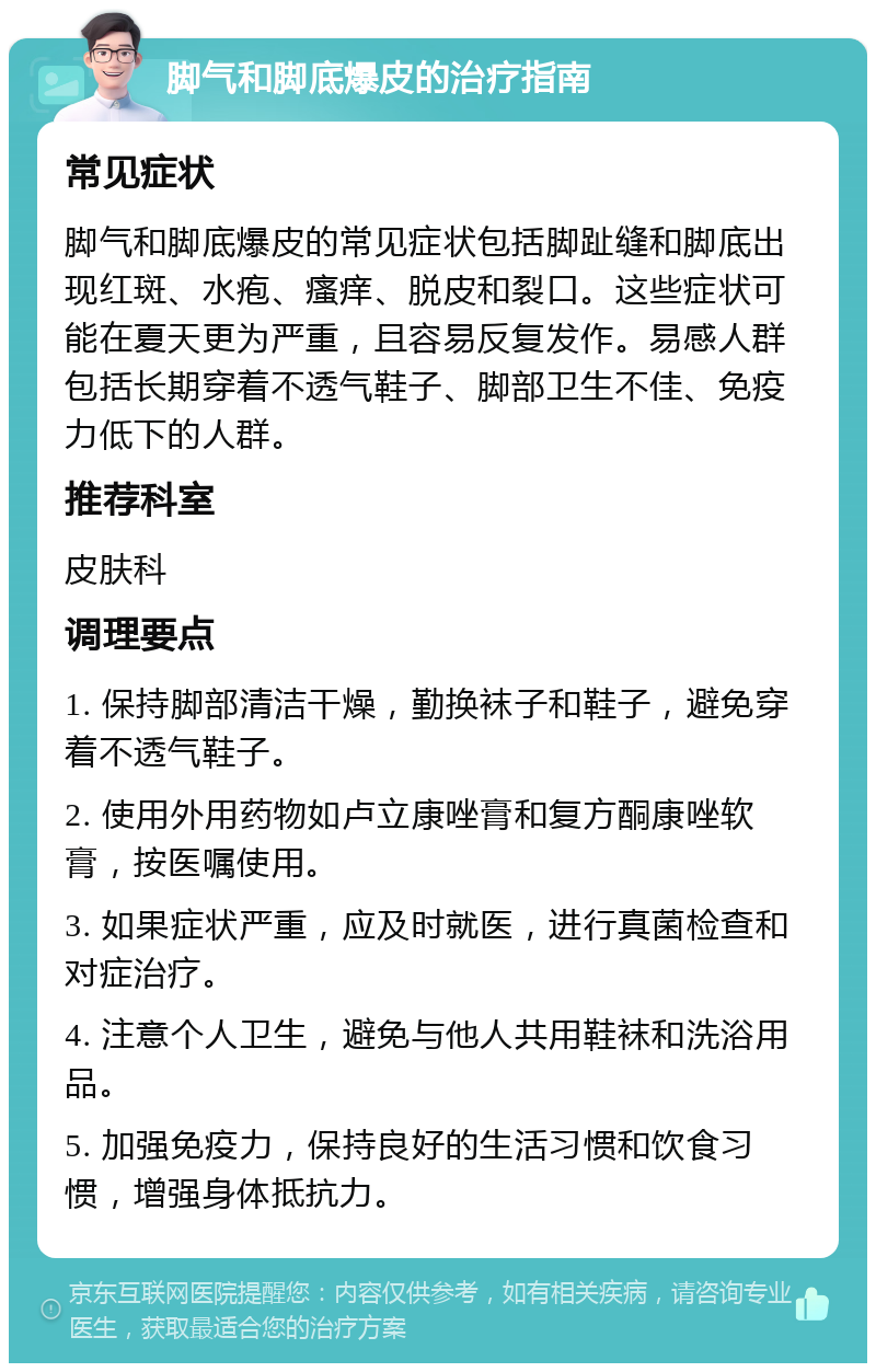 脚气和脚底爆皮的治疗指南 常见症状 脚气和脚底爆皮的常见症状包括脚趾缝和脚底出现红斑、水疱、瘙痒、脱皮和裂口。这些症状可能在夏天更为严重，且容易反复发作。易感人群包括长期穿着不透气鞋子、脚部卫生不佳、免疫力低下的人群。 推荐科室 皮肤科 调理要点 1. 保持脚部清洁干燥，勤换袜子和鞋子，避免穿着不透气鞋子。 2. 使用外用药物如卢立康唑膏和复方酮康唑软膏，按医嘱使用。 3. 如果症状严重，应及时就医，进行真菌检查和对症治疗。 4. 注意个人卫生，避免与他人共用鞋袜和洗浴用品。 5. 加强免疫力，保持良好的生活习惯和饮食习惯，增强身体抵抗力。