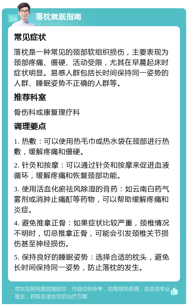 落枕就医指南 常见症状 落枕是一种常见的颈部软组织损伤，主要表现为颈部疼痛、僵硬、活动受限，尤其在早晨起床时症状明显。易感人群包括长时间保持同一姿势的人群、睡眠姿势不正确的人群等。 推荐科室 骨伤科或康复理疗科 调理要点 1. 热敷：可以使用热毛巾或热水袋在颈部进行热敷，缓解疼痛和僵硬。 2. 针灸和按摩：可以通过针灸和按摩来促进血液循环，缓解疼痛和恢复颈部功能。 3. 使用活血化瘀祛风除湿的膏药：如云南白药气雾剂或消肿止痛酊等药物，可以帮助缓解疼痛和炎症。 4. 避免推拿正骨：如果症状比较严重，颈椎情况不明时，切忌推拿正骨，可能会引发颈椎关节损伤甚至神经损伤。 5. 保持良好的睡眠姿势：选择合适的枕头，避免长时间保持同一姿势，防止落枕的发生。