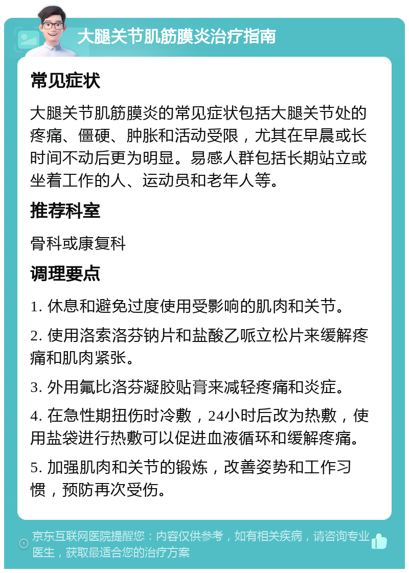 大腿关节肌筋膜炎治疗指南 常见症状 大腿关节肌筋膜炎的常见症状包括大腿关节处的疼痛、僵硬、肿胀和活动受限，尤其在早晨或长时间不动后更为明显。易感人群包括长期站立或坐着工作的人、运动员和老年人等。 推荐科室 骨科或康复科 调理要点 1. 休息和避免过度使用受影响的肌肉和关节。 2. 使用洛索洛芬钠片和盐酸乙哌立松片来缓解疼痛和肌肉紧张。 3. 外用氟比洛芬凝胶贴膏来减轻疼痛和炎症。 4. 在急性期扭伤时冷敷，24小时后改为热敷，使用盐袋进行热敷可以促进血液循环和缓解疼痛。 5. 加强肌肉和关节的锻炼，改善姿势和工作习惯，预防再次受伤。