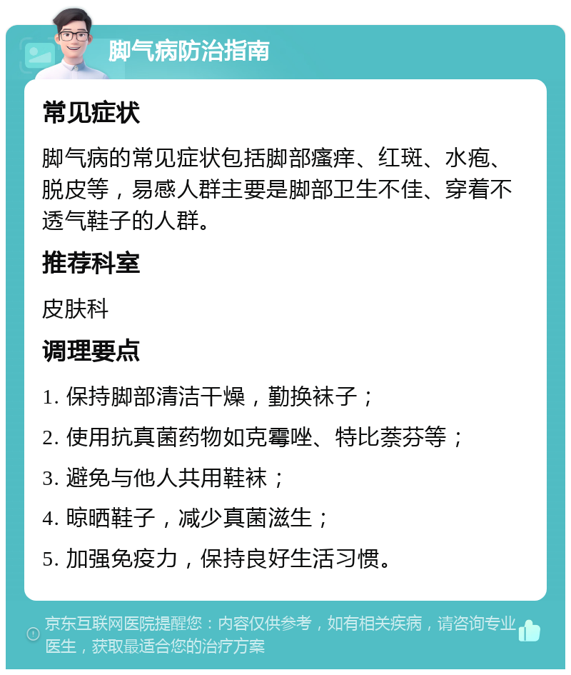 脚气病防治指南 常见症状 脚气病的常见症状包括脚部瘙痒、红斑、水疱、脱皮等，易感人群主要是脚部卫生不佳、穿着不透气鞋子的人群。 推荐科室 皮肤科 调理要点 1. 保持脚部清洁干燥，勤换袜子； 2. 使用抗真菌药物如克霉唑、特比萘芬等； 3. 避免与他人共用鞋袜； 4. 晾晒鞋子，减少真菌滋生； 5. 加强免疫力，保持良好生活习惯。