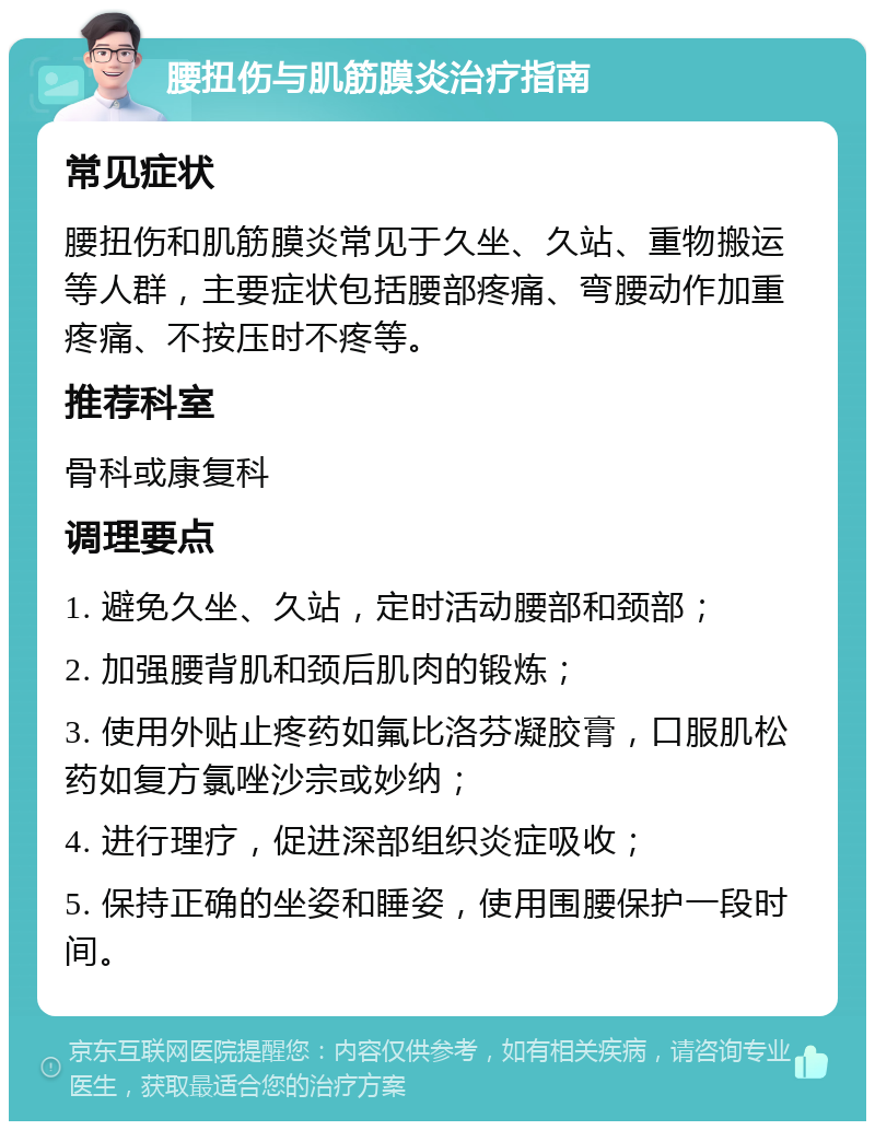 腰扭伤与肌筋膜炎治疗指南 常见症状 腰扭伤和肌筋膜炎常见于久坐、久站、重物搬运等人群，主要症状包括腰部疼痛、弯腰动作加重疼痛、不按压时不疼等。 推荐科室 骨科或康复科 调理要点 1. 避免久坐、久站，定时活动腰部和颈部； 2. 加强腰背肌和颈后肌肉的锻炼； 3. 使用外贴止疼药如氟比洛芬凝胶膏，口服肌松药如复方氯唑沙宗或妙纳； 4. 进行理疗，促进深部组织炎症吸收； 5. 保持正确的坐姿和睡姿，使用围腰保护一段时间。