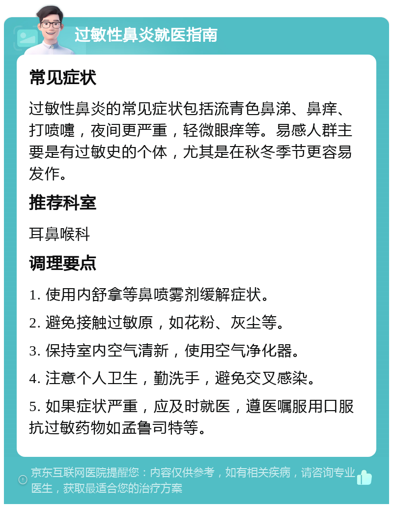 过敏性鼻炎就医指南 常见症状 过敏性鼻炎的常见症状包括流青色鼻涕、鼻痒、打喷嚏，夜间更严重，轻微眼痒等。易感人群主要是有过敏史的个体，尤其是在秋冬季节更容易发作。 推荐科室 耳鼻喉科 调理要点 1. 使用内舒拿等鼻喷雾剂缓解症状。 2. 避免接触过敏原，如花粉、灰尘等。 3. 保持室内空气清新，使用空气净化器。 4. 注意个人卫生，勤洗手，避免交叉感染。 5. 如果症状严重，应及时就医，遵医嘱服用口服抗过敏药物如孟鲁司特等。