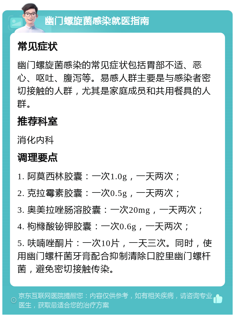 幽门螺旋菌感染就医指南 常见症状 幽门螺旋菌感染的常见症状包括胃部不适、恶心、呕吐、腹泻等。易感人群主要是与感染者密切接触的人群，尤其是家庭成员和共用餐具的人群。 推荐科室 消化内科 调理要点 1. 阿莫西林胶囊：一次1.0g，一天两次； 2. 克拉霉素胶囊：一次0.5g，一天两次； 3. 奥美拉唑肠溶胶囊：一次20mg，一天两次； 4. 枸橼酸铋钾胶囊：一次0.6g，一天两次； 5. 呋喃唑酮片：一次10片，一天三次。同时，使用幽门螺杆菌牙膏配合抑制清除口腔里幽门螺杆菌，避免密切接触传染。