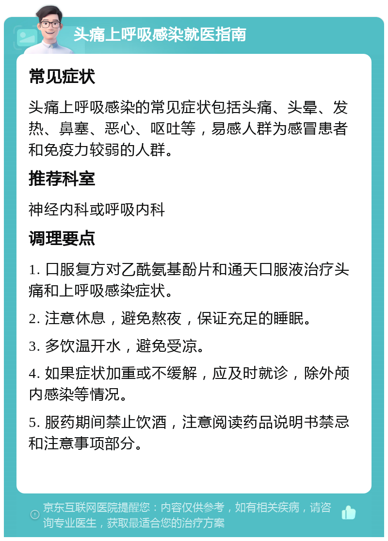 头痛上呼吸感染就医指南 常见症状 头痛上呼吸感染的常见症状包括头痛、头晕、发热、鼻塞、恶心、呕吐等，易感人群为感冒患者和免疫力较弱的人群。 推荐科室 神经内科或呼吸内科 调理要点 1. 口服复方对乙酰氨基酚片和通天口服液治疗头痛和上呼吸感染症状。 2. 注意休息，避免熬夜，保证充足的睡眠。 3. 多饮温开水，避免受凉。 4. 如果症状加重或不缓解，应及时就诊，除外颅内感染等情况。 5. 服药期间禁止饮酒，注意阅读药品说明书禁忌和注意事项部分。