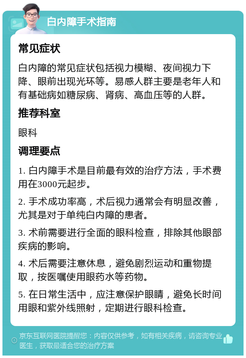 白内障手术指南 常见症状 白内障的常见症状包括视力模糊、夜间视力下降、眼前出现光环等。易感人群主要是老年人和有基础病如糖尿病、肾病、高血压等的人群。 推荐科室 眼科 调理要点 1. 白内障手术是目前最有效的治疗方法，手术费用在3000元起步。 2. 手术成功率高，术后视力通常会有明显改善，尤其是对于单纯白内障的患者。 3. 术前需要进行全面的眼科检查，排除其他眼部疾病的影响。 4. 术后需要注意休息，避免剧烈运动和重物提取，按医嘱使用眼药水等药物。 5. 在日常生活中，应注意保护眼睛，避免长时间用眼和紫外线照射，定期进行眼科检查。