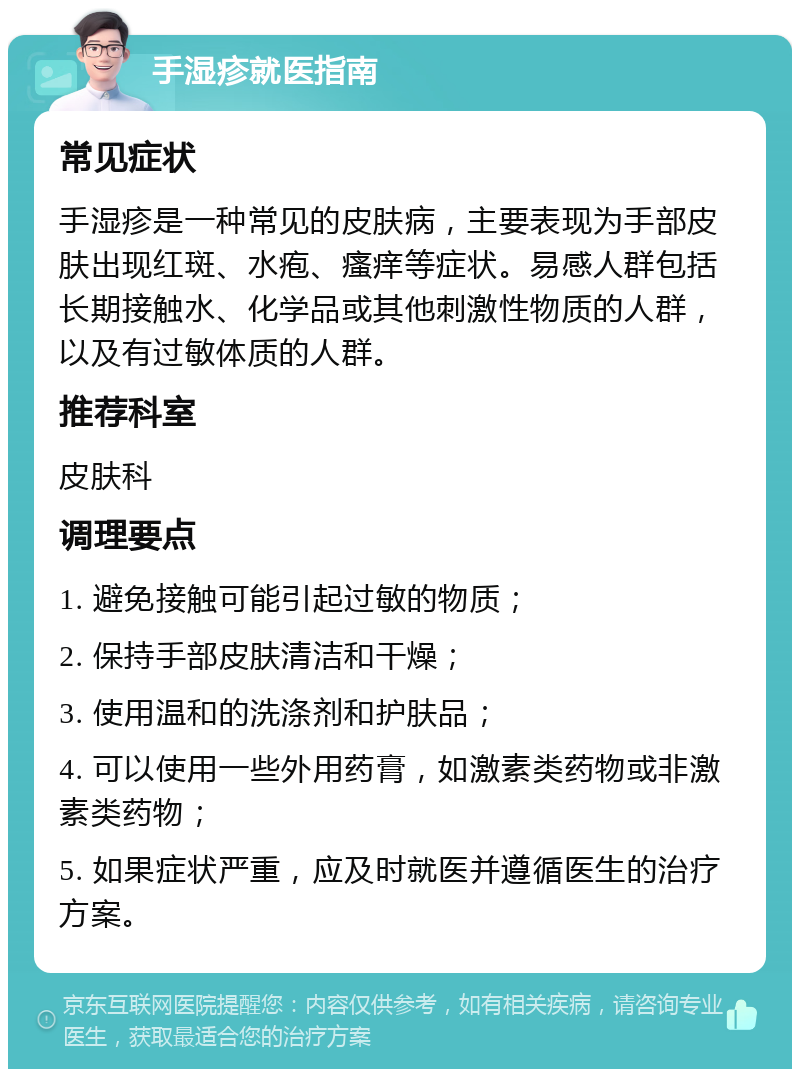 手湿疹就医指南 常见症状 手湿疹是一种常见的皮肤病，主要表现为手部皮肤出现红斑、水疱、瘙痒等症状。易感人群包括长期接触水、化学品或其他刺激性物质的人群，以及有过敏体质的人群。 推荐科室 皮肤科 调理要点 1. 避免接触可能引起过敏的物质； 2. 保持手部皮肤清洁和干燥； 3. 使用温和的洗涤剂和护肤品； 4. 可以使用一些外用药膏，如激素类药物或非激素类药物； 5. 如果症状严重，应及时就医并遵循医生的治疗方案。