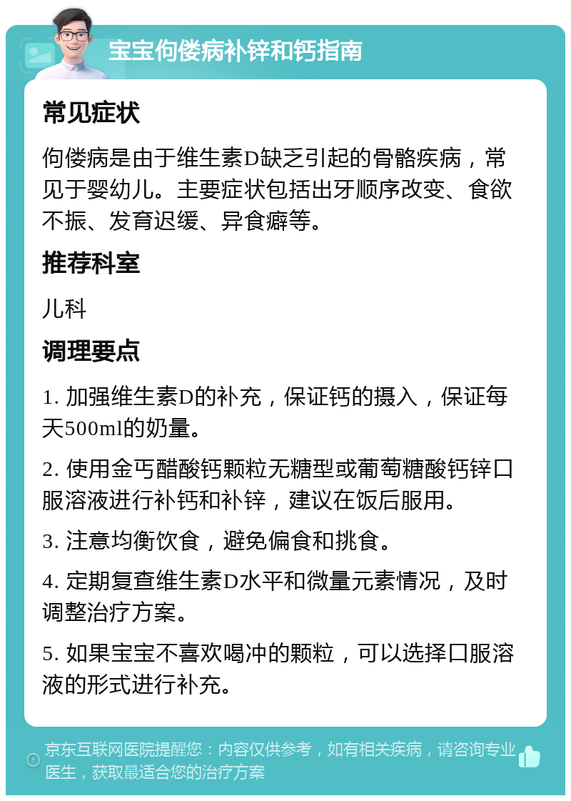 宝宝佝偻病补锌和钙指南 常见症状 佝偻病是由于维生素D缺乏引起的骨骼疾病，常见于婴幼儿。主要症状包括出牙顺序改变、食欲不振、发育迟缓、异食癖等。 推荐科室 儿科 调理要点 1. 加强维生素D的补充，保证钙的摄入，保证每天500ml的奶量。 2. 使用金丐醋酸钙颗粒无糖型或葡萄糖酸钙锌口服溶液进行补钙和补锌，建议在饭后服用。 3. 注意均衡饮食，避免偏食和挑食。 4. 定期复查维生素D水平和微量元素情况，及时调整治疗方案。 5. 如果宝宝不喜欢喝冲的颗粒，可以选择口服溶液的形式进行补充。