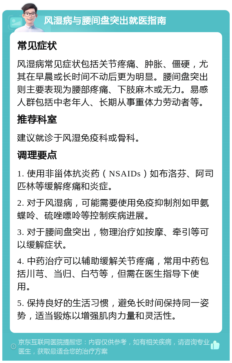 风湿病与腰间盘突出就医指南 常见症状 风湿病常见症状包括关节疼痛、肿胀、僵硬，尤其在早晨或长时间不动后更为明显。腰间盘突出则主要表现为腰部疼痛、下肢麻木或无力。易感人群包括中老年人、长期从事重体力劳动者等。 推荐科室 建议就诊于风湿免疫科或骨科。 调理要点 1. 使用非甾体抗炎药（NSAIDs）如布洛芬、阿司匹林等缓解疼痛和炎症。 2. 对于风湿病，可能需要使用免疫抑制剂如甲氨蝶呤、硫唑嘌呤等控制疾病进展。 3. 对于腰间盘突出，物理治疗如按摩、牵引等可以缓解症状。 4. 中药治疗可以辅助缓解关节疼痛，常用中药包括川芎、当归、白芍等，但需在医生指导下使用。 5. 保持良好的生活习惯，避免长时间保持同一姿势，适当锻炼以增强肌肉力量和灵活性。