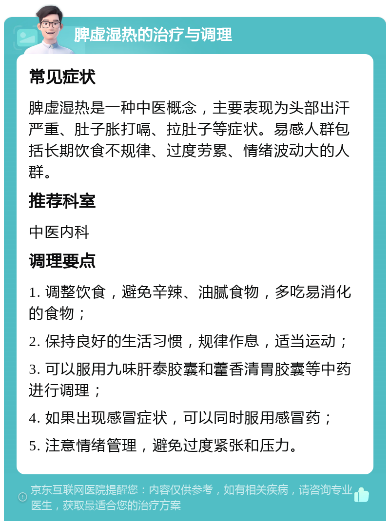 脾虚湿热的治疗与调理 常见症状 脾虚湿热是一种中医概念，主要表现为头部出汗严重、肚子胀打嗝、拉肚子等症状。易感人群包括长期饮食不规律、过度劳累、情绪波动大的人群。 推荐科室 中医内科 调理要点 1. 调整饮食，避免辛辣、油腻食物，多吃易消化的食物； 2. 保持良好的生活习惯，规律作息，适当运动； 3. 可以服用九味肝泰胶囊和藿香清胃胶囊等中药进行调理； 4. 如果出现感冒症状，可以同时服用感冒药； 5. 注意情绪管理，避免过度紧张和压力。