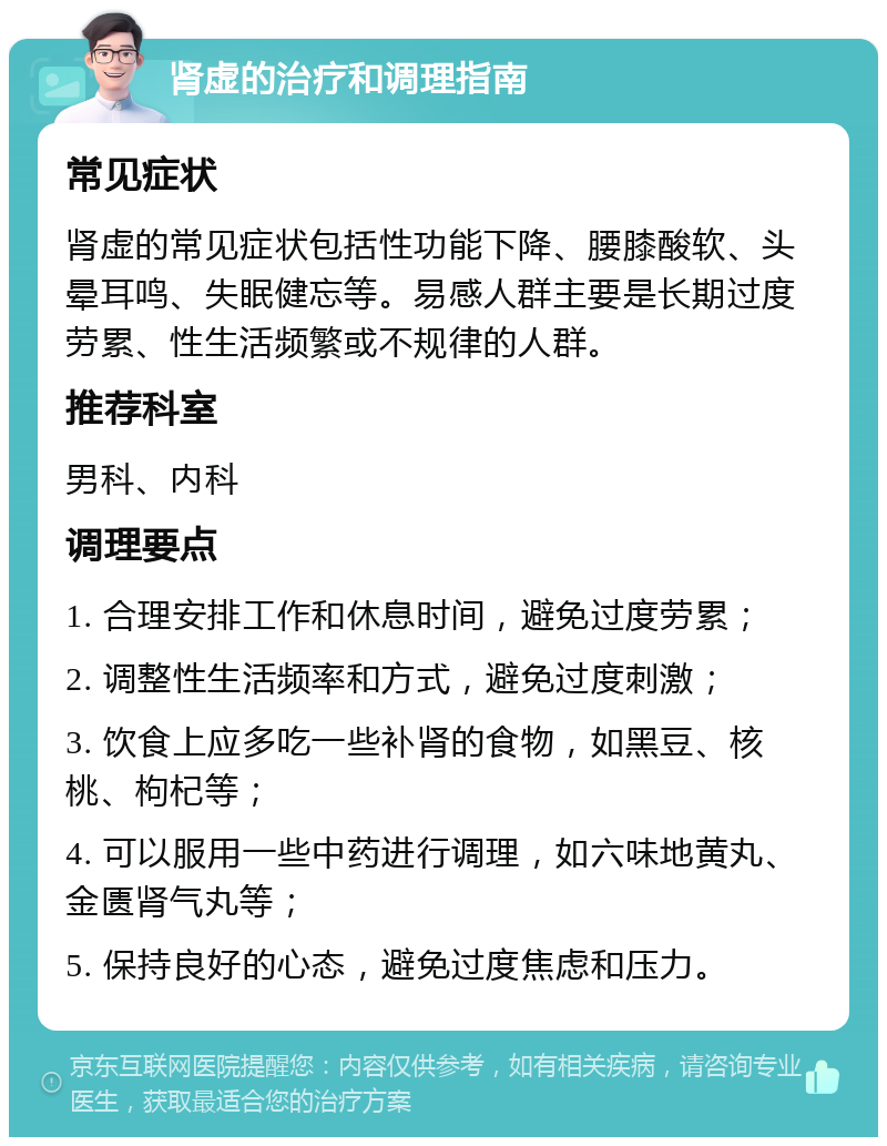 肾虚的治疗和调理指南 常见症状 肾虚的常见症状包括性功能下降、腰膝酸软、头晕耳鸣、失眠健忘等。易感人群主要是长期过度劳累、性生活频繁或不规律的人群。 推荐科室 男科、内科 调理要点 1. 合理安排工作和休息时间，避免过度劳累； 2. 调整性生活频率和方式，避免过度刺激； 3. 饮食上应多吃一些补肾的食物，如黑豆、核桃、枸杞等； 4. 可以服用一些中药进行调理，如六味地黄丸、金匮肾气丸等； 5. 保持良好的心态，避免过度焦虑和压力。