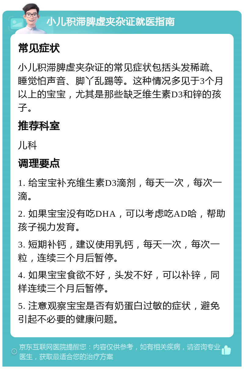 小儿积滞脾虚夹杂证就医指南 常见症状 小儿积滞脾虚夹杂证的常见症状包括头发稀疏、睡觉怕声音、脚丫乱踢等。这种情况多见于3个月以上的宝宝，尤其是那些缺乏维生素D3和锌的孩子。 推荐科室 儿科 调理要点 1. 给宝宝补充维生素D3滴剂，每天一次，每次一滴。 2. 如果宝宝没有吃DHA，可以考虑吃AD哈，帮助孩子视力发育。 3. 短期补钙，建议使用乳钙，每天一次，每次一粒，连续三个月后暂停。 4. 如果宝宝食欲不好，头发不好，可以补锌，同样连续三个月后暂停。 5. 注意观察宝宝是否有奶蛋白过敏的症状，避免引起不必要的健康问题。