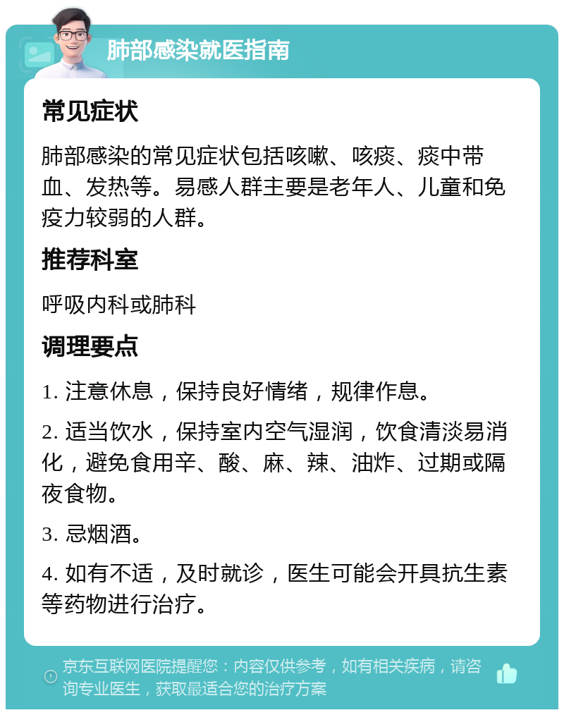 肺部感染就医指南 常见症状 肺部感染的常见症状包括咳嗽、咳痰、痰中带血、发热等。易感人群主要是老年人、儿童和免疫力较弱的人群。 推荐科室 呼吸内科或肺科 调理要点 1. 注意休息，保持良好情绪，规律作息。 2. 适当饮水，保持室内空气湿润，饮食清淡易消化，避免食用辛、酸、麻、辣、油炸、过期或隔夜食物。 3. 忌烟酒。 4. 如有不适，及时就诊，医生可能会开具抗生素等药物进行治疗。