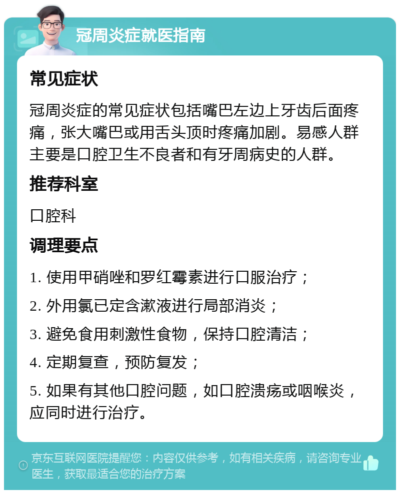 冠周炎症就医指南 常见症状 冠周炎症的常见症状包括嘴巴左边上牙齿后面疼痛，张大嘴巴或用舌头顶时疼痛加剧。易感人群主要是口腔卫生不良者和有牙周病史的人群。 推荐科室 口腔科 调理要点 1. 使用甲硝唑和罗红霉素进行口服治疗； 2. 外用氯已定含漱液进行局部消炎； 3. 避免食用刺激性食物，保持口腔清洁； 4. 定期复查，预防复发； 5. 如果有其他口腔问题，如口腔溃疡或咽喉炎，应同时进行治疗。