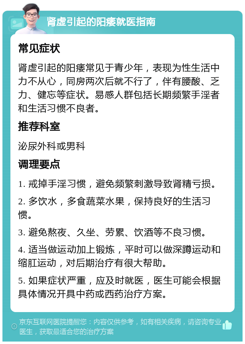 肾虚引起的阳痿就医指南 常见症状 肾虚引起的阳痿常见于青少年，表现为性生活中力不从心，同房两次后就不行了，伴有腰酸、乏力、健忘等症状。易感人群包括长期频繁手淫者和生活习惯不良者。 推荐科室 泌尿外科或男科 调理要点 1. 戒掉手淫习惯，避免频繁刺激导致肾精亏损。 2. 多饮水，多食蔬菜水果，保持良好的生活习惯。 3. 避免熬夜、久坐、劳累、饮酒等不良习惯。 4. 适当做运动加上锻炼，平时可以做深蹲运动和缩肛运动，对后期治疗有很大帮助。 5. 如果症状严重，应及时就医，医生可能会根据具体情况开具中药或西药治疗方案。