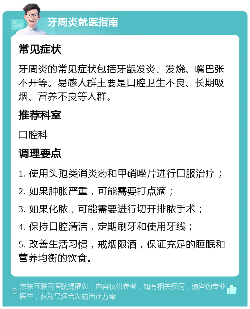 牙周炎就医指南 常见症状 牙周炎的常见症状包括牙龈发炎、发烧、嘴巴张不开等。易感人群主要是口腔卫生不良、长期吸烟、营养不良等人群。 推荐科室 口腔科 调理要点 1. 使用头孢类消炎药和甲硝唑片进行口服治疗； 2. 如果肿胀严重，可能需要打点滴； 3. 如果化脓，可能需要进行切开排脓手术； 4. 保持口腔清洁，定期刷牙和使用牙线； 5. 改善生活习惯，戒烟限酒，保证充足的睡眠和营养均衡的饮食。