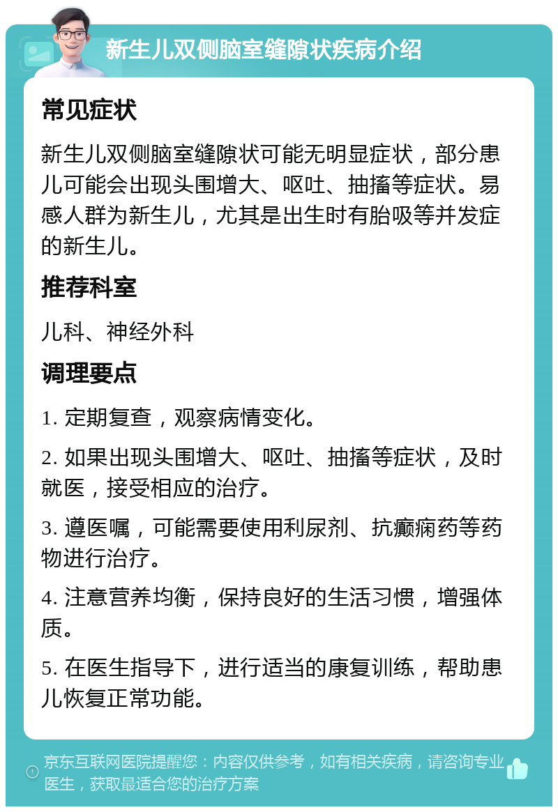 新生儿双侧脑室缝隙状疾病介绍 常见症状 新生儿双侧脑室缝隙状可能无明显症状，部分患儿可能会出现头围增大、呕吐、抽搐等症状。易感人群为新生儿，尤其是出生时有胎吸等并发症的新生儿。 推荐科室 儿科、神经外科 调理要点 1. 定期复查，观察病情变化。 2. 如果出现头围增大、呕吐、抽搐等症状，及时就医，接受相应的治疗。 3. 遵医嘱，可能需要使用利尿剂、抗癫痫药等药物进行治疗。 4. 注意营养均衡，保持良好的生活习惯，增强体质。 5. 在医生指导下，进行适当的康复训练，帮助患儿恢复正常功能。