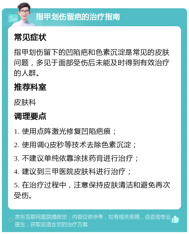 指甲划伤留疤的治疗指南 常见症状 指甲划伤留下的凹陷疤和色素沉淀是常见的皮肤问题，多见于面部受伤后未能及时得到有效治疗的人群。 推荐科室 皮肤科 调理要点 1. 使用点阵激光修复凹陷疤痕； 2. 使用调Q皮秒等技术去除色素沉淀； 3. 不建议单纯依靠涂抹药膏进行治疗； 4. 建议到三甲医院皮肤科进行治疗； 5. 在治疗过程中，注意保持皮肤清洁和避免再次受伤。