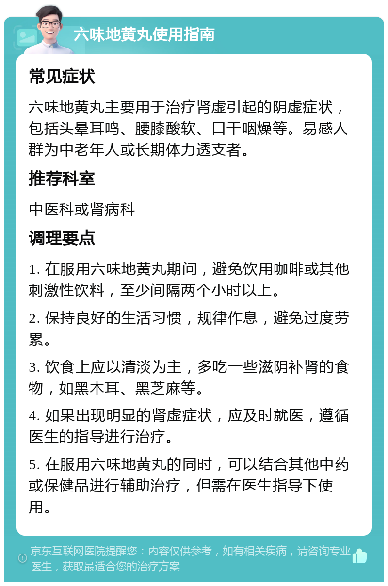 六味地黄丸使用指南 常见症状 六味地黄丸主要用于治疗肾虚引起的阴虚症状，包括头晕耳鸣、腰膝酸软、口干咽燥等。易感人群为中老年人或长期体力透支者。 推荐科室 中医科或肾病科 调理要点 1. 在服用六味地黄丸期间，避免饮用咖啡或其他刺激性饮料，至少间隔两个小时以上。 2. 保持良好的生活习惯，规律作息，避免过度劳累。 3. 饮食上应以清淡为主，多吃一些滋阴补肾的食物，如黑木耳、黑芝麻等。 4. 如果出现明显的肾虚症状，应及时就医，遵循医生的指导进行治疗。 5. 在服用六味地黄丸的同时，可以结合其他中药或保健品进行辅助治疗，但需在医生指导下使用。