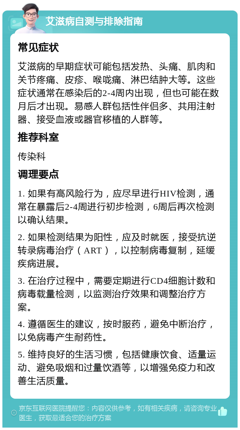 艾滋病自测与排除指南 常见症状 艾滋病的早期症状可能包括发热、头痛、肌肉和关节疼痛、皮疹、喉咙痛、淋巴结肿大等。这些症状通常在感染后的2-4周内出现，但也可能在数月后才出现。易感人群包括性伴侣多、共用注射器、接受血液或器官移植的人群等。 推荐科室 传染科 调理要点 1. 如果有高风险行为，应尽早进行HIV检测，通常在暴露后2-4周进行初步检测，6周后再次检测以确认结果。 2. 如果检测结果为阳性，应及时就医，接受抗逆转录病毒治疗（ART），以控制病毒复制，延缓疾病进展。 3. 在治疗过程中，需要定期进行CD4细胞计数和病毒载量检测，以监测治疗效果和调整治疗方案。 4. 遵循医生的建议，按时服药，避免中断治疗，以免病毒产生耐药性。 5. 维持良好的生活习惯，包括健康饮食、适量运动、避免吸烟和过量饮酒等，以增强免疫力和改善生活质量。