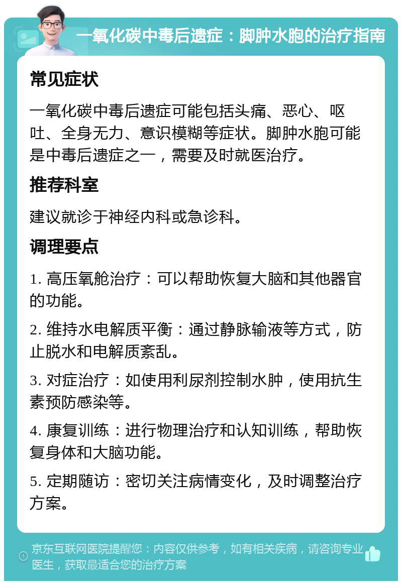 一氧化碳中毒后遗症：脚肿水胞的治疗指南 常见症状 一氧化碳中毒后遗症可能包括头痛、恶心、呕吐、全身无力、意识模糊等症状。脚肿水胞可能是中毒后遗症之一，需要及时就医治疗。 推荐科室 建议就诊于神经内科或急诊科。 调理要点 1. 高压氧舱治疗：可以帮助恢复大脑和其他器官的功能。 2. 维持水电解质平衡：通过静脉输液等方式，防止脱水和电解质紊乱。 3. 对症治疗：如使用利尿剂控制水肿，使用抗生素预防感染等。 4. 康复训练：进行物理治疗和认知训练，帮助恢复身体和大脑功能。 5. 定期随访：密切关注病情变化，及时调整治疗方案。