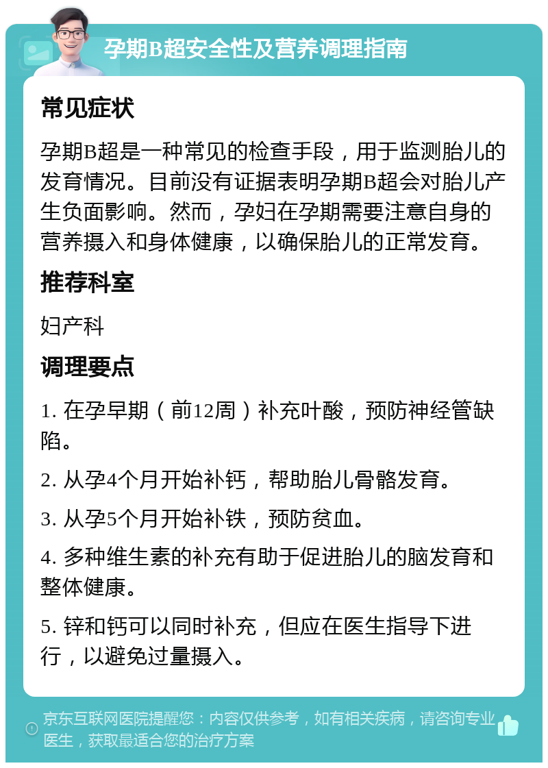 孕期B超安全性及营养调理指南 常见症状 孕期B超是一种常见的检查手段，用于监测胎儿的发育情况。目前没有证据表明孕期B超会对胎儿产生负面影响。然而，孕妇在孕期需要注意自身的营养摄入和身体健康，以确保胎儿的正常发育。 推荐科室 妇产科 调理要点 1. 在孕早期（前12周）补充叶酸，预防神经管缺陷。 2. 从孕4个月开始补钙，帮助胎儿骨骼发育。 3. 从孕5个月开始补铁，预防贫血。 4. 多种维生素的补充有助于促进胎儿的脑发育和整体健康。 5. 锌和钙可以同时补充，但应在医生指导下进行，以避免过量摄入。