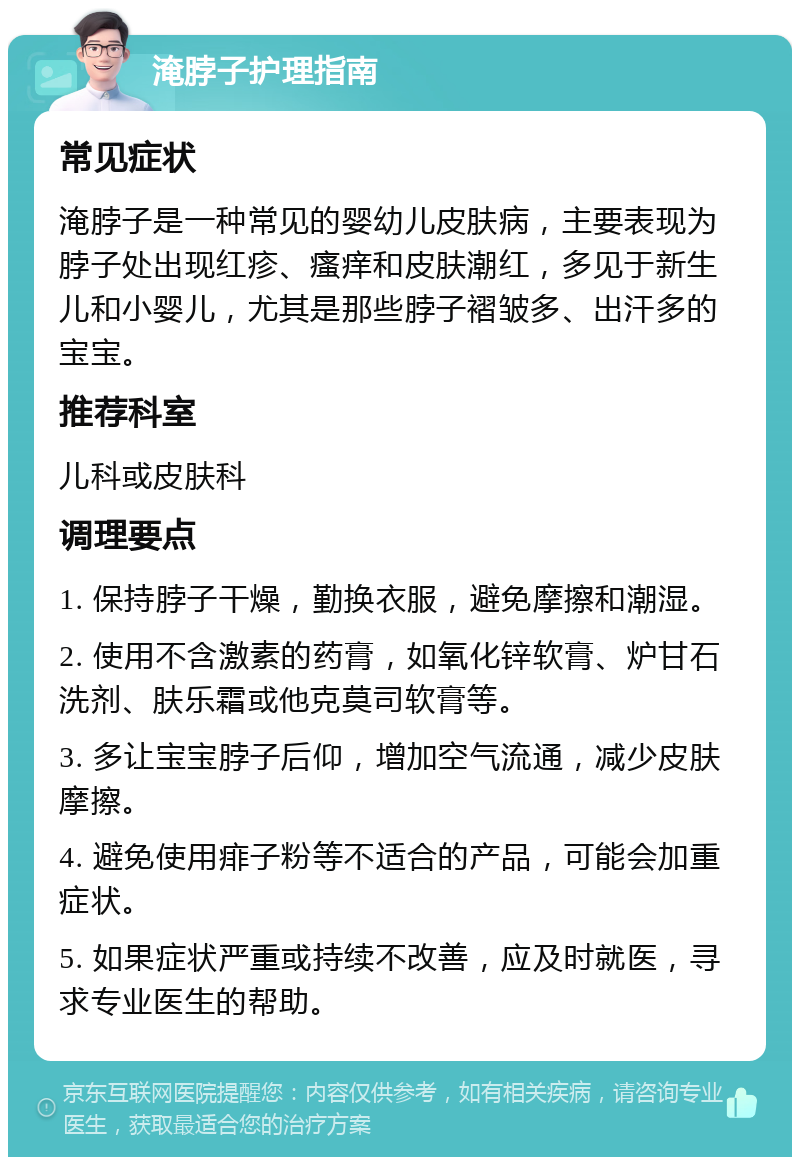 淹脖子护理指南 常见症状 淹脖子是一种常见的婴幼儿皮肤病，主要表现为脖子处出现红疹、瘙痒和皮肤潮红，多见于新生儿和小婴儿，尤其是那些脖子褶皱多、出汗多的宝宝。 推荐科室 儿科或皮肤科 调理要点 1. 保持脖子干燥，勤换衣服，避免摩擦和潮湿。 2. 使用不含激素的药膏，如氧化锌软膏、炉甘石洗剂、肤乐霜或他克莫司软膏等。 3. 多让宝宝脖子后仰，增加空气流通，减少皮肤摩擦。 4. 避免使用痱子粉等不适合的产品，可能会加重症状。 5. 如果症状严重或持续不改善，应及时就医，寻求专业医生的帮助。