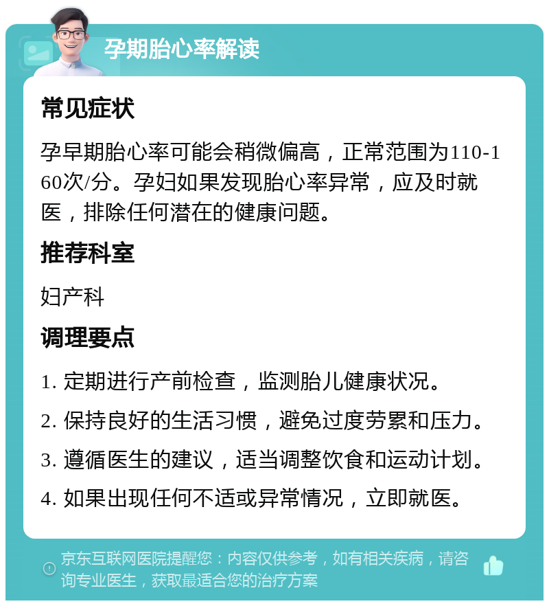 孕期胎心率解读 常见症状 孕早期胎心率可能会稍微偏高，正常范围为110-160次/分。孕妇如果发现胎心率异常，应及时就医，排除任何潜在的健康问题。 推荐科室 妇产科 调理要点 1. 定期进行产前检查，监测胎儿健康状况。 2. 保持良好的生活习惯，避免过度劳累和压力。 3. 遵循医生的建议，适当调整饮食和运动计划。 4. 如果出现任何不适或异常情况，立即就医。