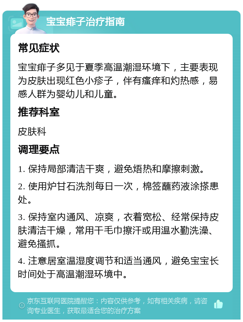 宝宝痱子治疗指南 常见症状 宝宝痱子多见于夏季高温潮湿环境下，主要表现为皮肤出现红色小疹子，伴有瘙痒和灼热感，易感人群为婴幼儿和儿童。 推荐科室 皮肤科 调理要点 1. 保持局部清洁干爽，避免焐热和摩擦刺激。 2. 使用炉甘石洗剂每日一次，棉签蘸药液涂搽患处。 3. 保持室内通风、凉爽，衣着宽松、经常保持皮肤清洁干燥，常用干毛巾擦汗或用温水勤洗澡、避免搔抓。 4. 注意居室温湿度调节和适当通风，避免宝宝长时间处于高温潮湿环境中。